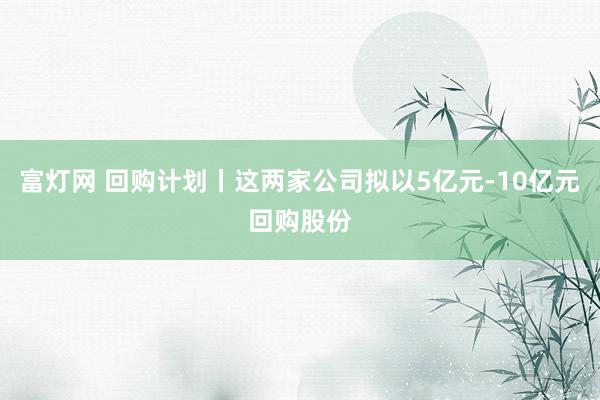 富灯网 回购计划丨这两家公司拟以5亿元-10亿元回购股份
