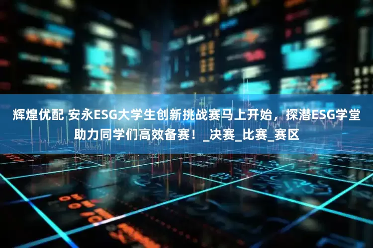 辉煌优配 安永ESG大学生创新挑战赛马上开始，探潜ESG学堂助力同学们高效备赛！_决赛_比赛_赛区