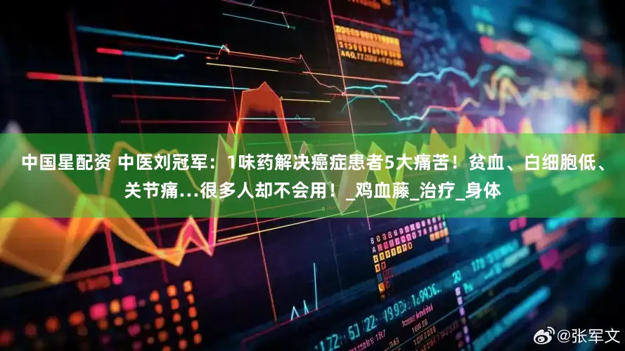 中国星配资 中医刘冠军：1味药解决癌症患者5大痛苦！贫血、白细胞低、关节痛…很多人却不会用！_鸡血藤_治疗_身体