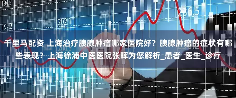 千里马配资 上海治疗胰腺肿瘤哪家医院好？胰腺肿瘤的症状有哪些表现？上海徐浦中医医院张晖为您解析_患者_医生_诊疗