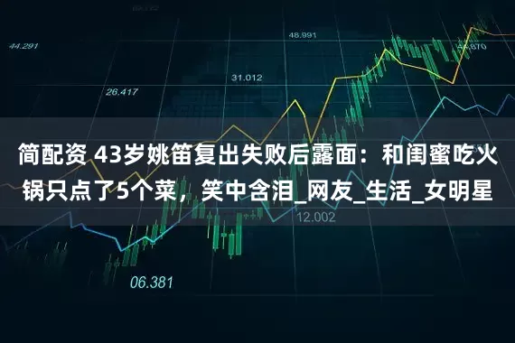 简配资 43岁姚笛复出失败后露面：和闺蜜吃火锅只点了5个菜，笑中含泪_网友_生活_女明星