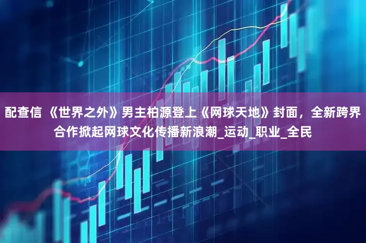 配查信 《世界之外》男主柏源登上《网球天地》封面，全新跨界合作掀起网球文化传播新浪潮_运动_职业_全民