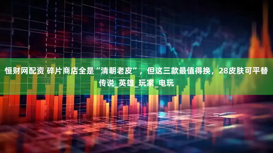 恒财网配资 碎片商店全是“清朝老皮”，但这三款最值得换，28皮肤可平替传说_英雄_玩家_电玩