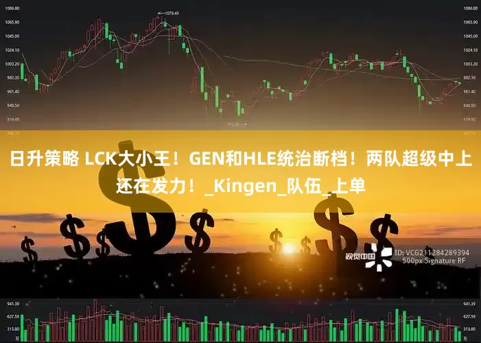 日升策略 LCK大小王！GEN和HLE统治断档！两队超级中上还在发力！_Kingen_队伍_上单