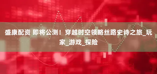 盛康配资 即将公测！穿越时空领略丝路史诗之旅_玩家_游戏_探险