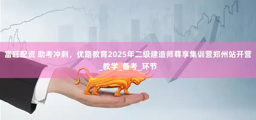 富旺配资 助考冲刺，优路教育2025年二级建造师尊享集训营郑州站开营_教学_备考_环节