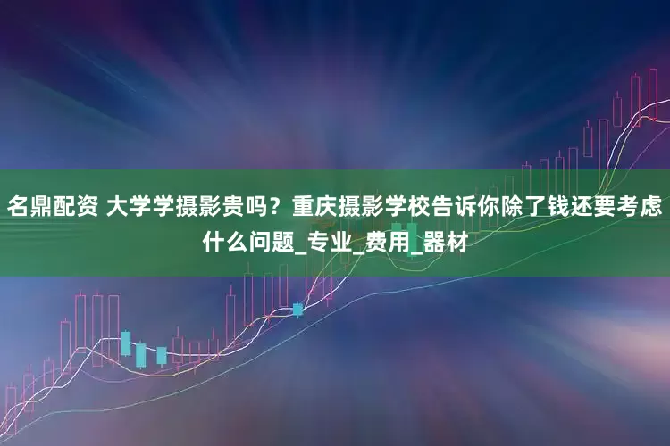 名鼎配资 大学学摄影贵吗？重庆摄影学校告诉你除了钱还要考虑什么问题_专业_费用_器材
