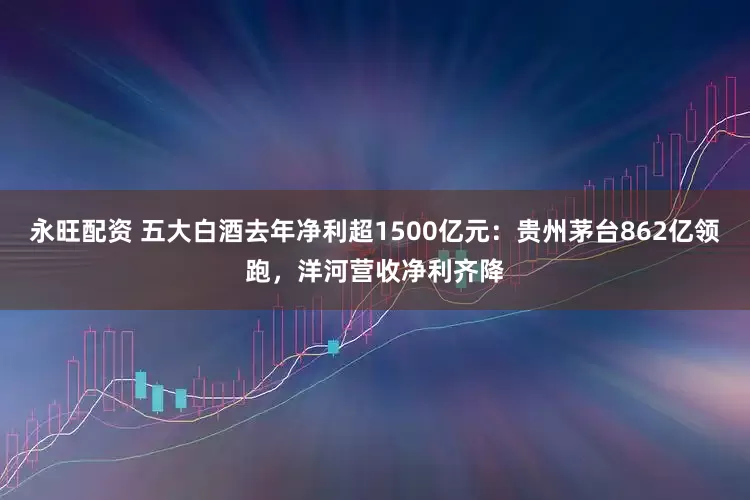 永旺配资 五大白酒去年净利超1500亿元：贵州茅台862亿领跑，洋河营收净利齐降