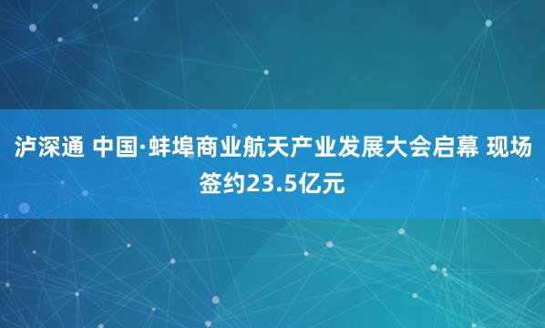 泸深通 中国·蚌埠商业航天产业发展大会启幕 现场签约23.5亿元