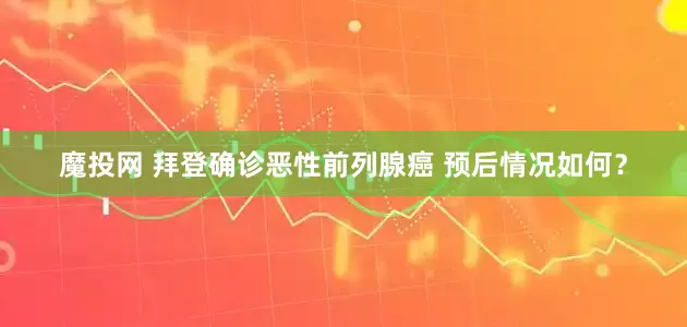 魔投网 拜登确诊恶性前列腺癌 预后情况如何？
