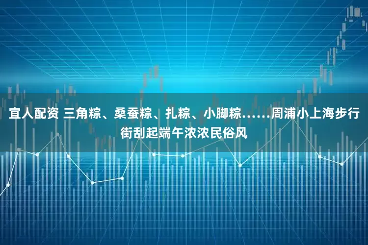 宜人配资 三角粽、桑蚕粽、扎粽、小脚粽……周浦小上海步行街刮起端午浓浓民俗风