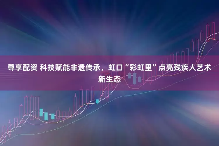 尊享配资 科技赋能非遗传承，虹口“彩虹里”点亮残疾人艺术新生态