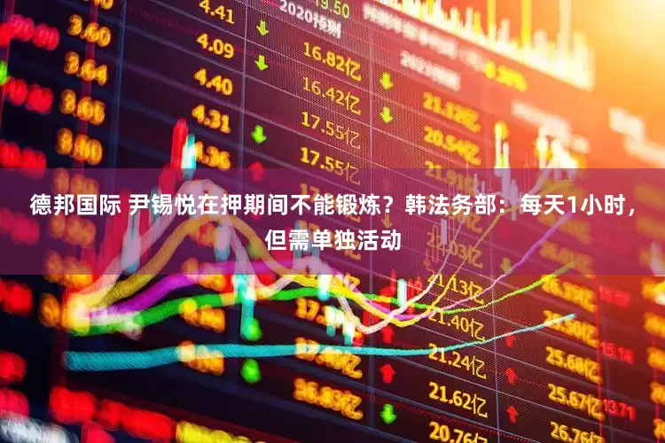 德邦国际 尹锡悦在押期间不能锻炼？韩法务部：每天1小时，但需单独活动