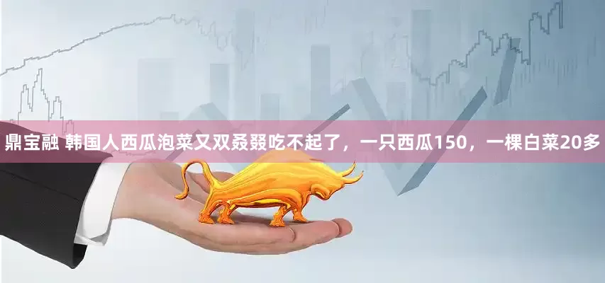 鼎宝融 韩国人西瓜泡菜又双叒叕吃不起了，一只西瓜150，一棵白菜20多