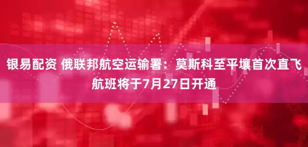 银易配资 俄联邦航空运输署：莫斯科至平壤首次直飞航班将于7月27日开通