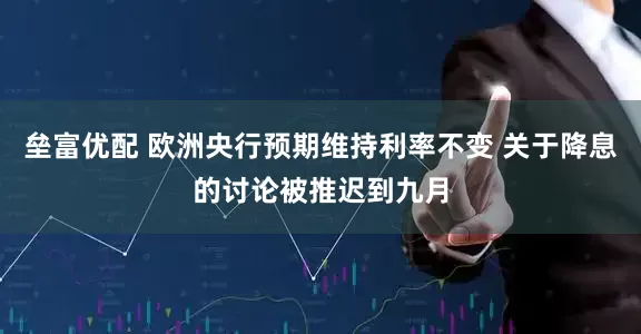 垒富优配 欧洲央行预期维持利率不变 关于降息的讨论被推迟到九月