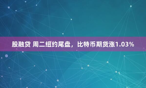 股融贷 周二纽约尾盘，比特币期货涨1.03%