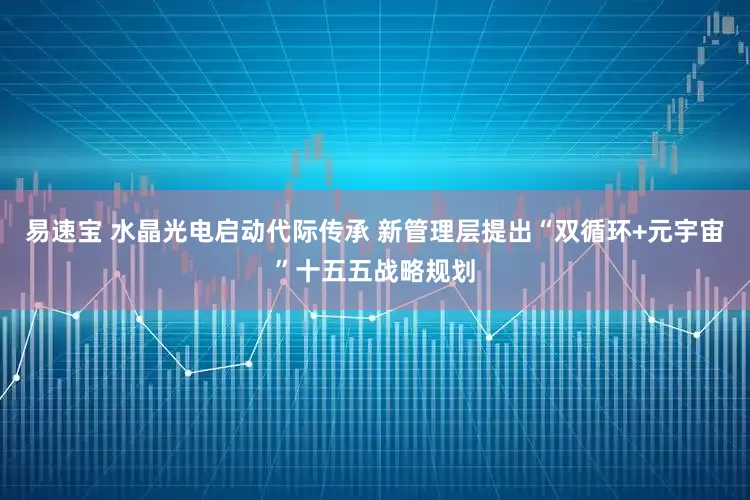易速宝 水晶光电启动代际传承 新管理层提出“双循环+元宇宙”十五五战略规划