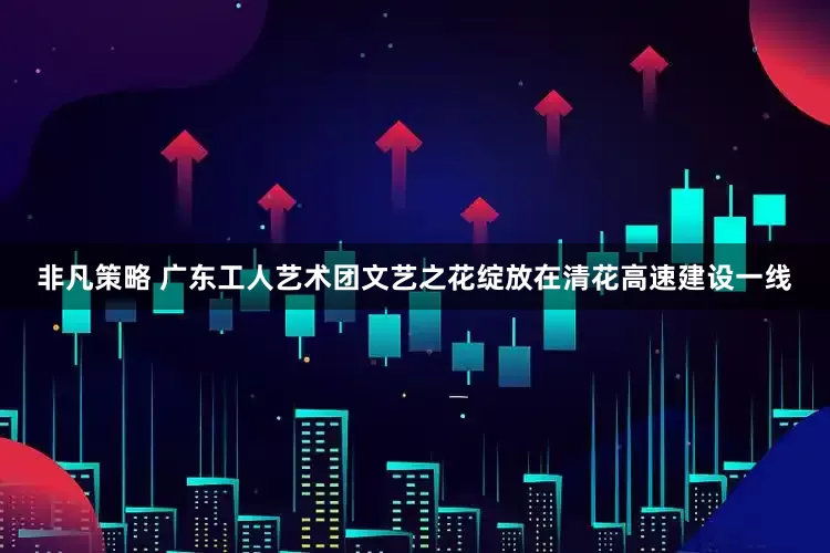 非凡策略 广东工人艺术团文艺之花绽放在清花高速建设一线