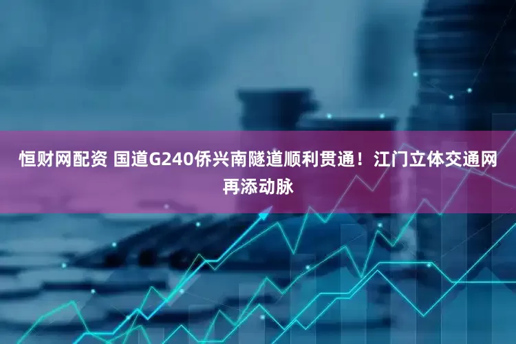 恒财网配资 国道G240侨兴南隧道顺利贯通！江门立体交通网再添动脉