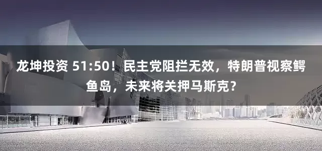 龙坤投资 51:50！民主党阻拦无效，特朗普视察鳄鱼岛，未来将关押马斯克？