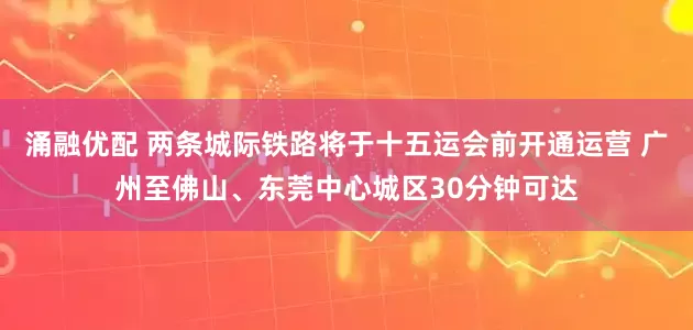 涌融优配 两条城际铁路将于十五运会前开通运营 广州至佛山、东莞中心城区30分钟可达
