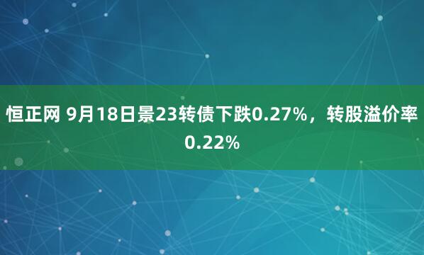 恒正网 9月18日景23转债下跌0.27%，转股溢价率0.22%