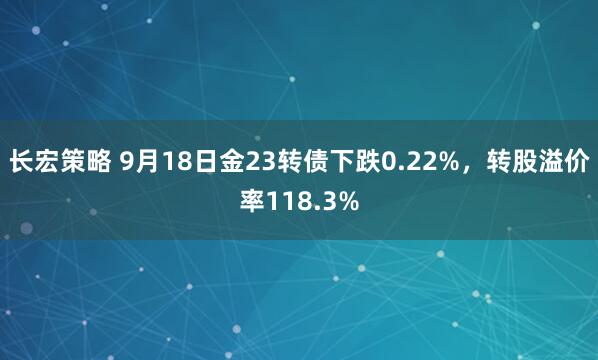 长宏策略 9月18日金23转债下跌0.22%，转股溢价率118.3%