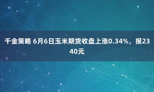 千金策略 6月6日玉米期货收盘上涨0.34%，报2340元
