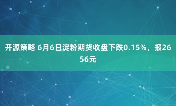 开源策略 6月6日淀粉期货收盘下跌0.15%，报2656元