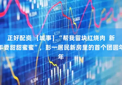 正好配资 【城事】“帮我留块红烧肉  新年要甜甜蜜蜜”，彭一居民新房里的首个团圆年