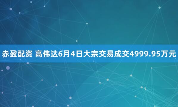 赤盈配资 高伟达6月4日大宗交易成交4999.95万元