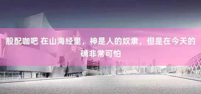 股配咖吧 在山海经里，神是人的奴隶，但是在今天的确非常可怕